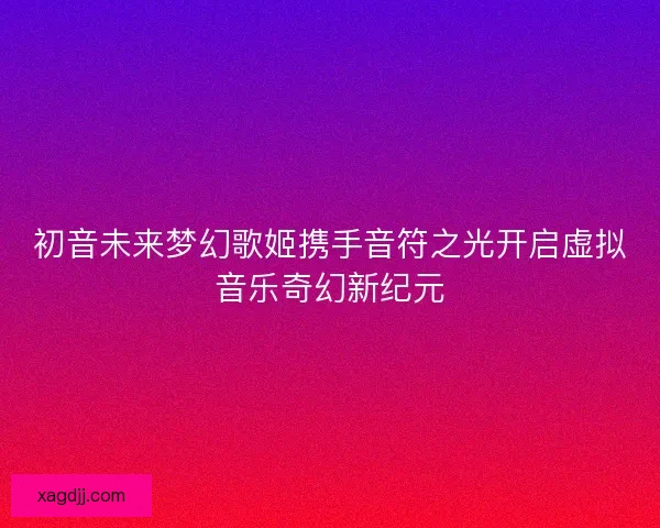 初音未来梦幻歌姬携手音符之光开启虚拟音乐奇幻新纪元