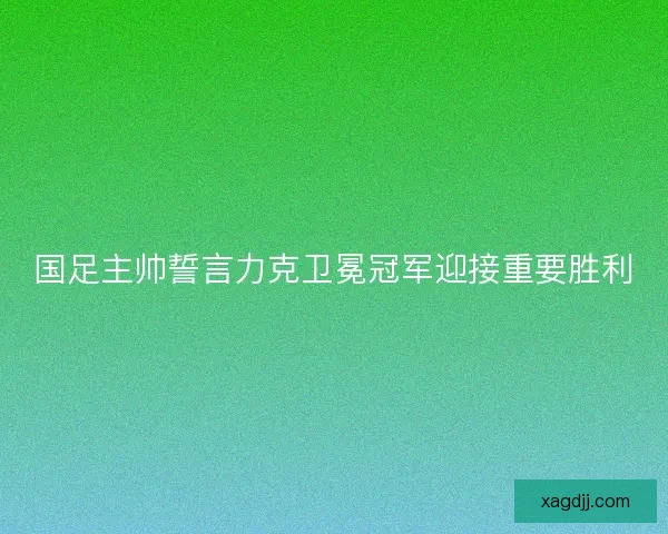 国足主帅誓言力克卫冕冠军迎接重要胜利