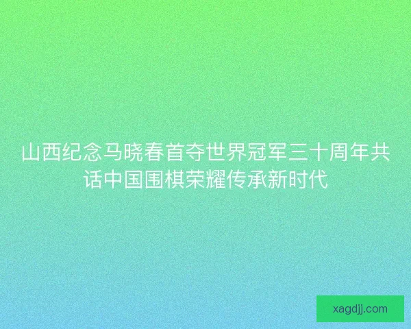 山西纪念马晓春首夺世界冠军三十周年共话中国围棋荣耀传承新时代