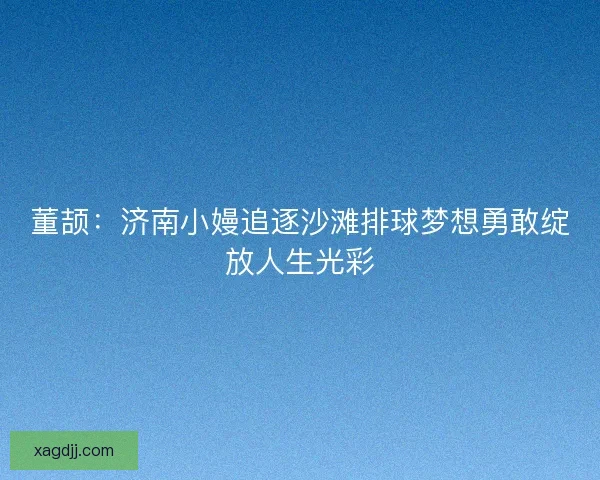 董颉：济南小嫚追逐沙滩排球梦想勇敢绽放人生光彩