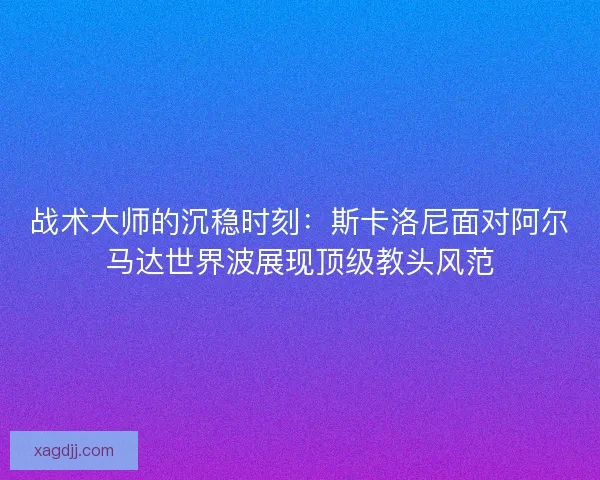 战术大师的沉稳时刻：斯卡洛尼面对阿尔马达世界波展现顶级教头风范