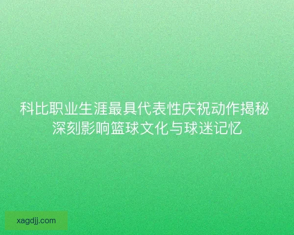 科比职业生涯最具代表性庆祝动作揭秘 深刻影响篮球文化与球迷记忆