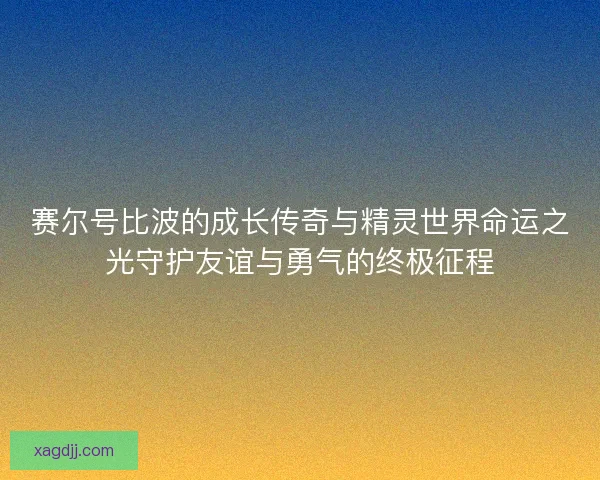 赛尔号比波的成长传奇与精灵世界命运之光守护友谊与勇气的终极征程