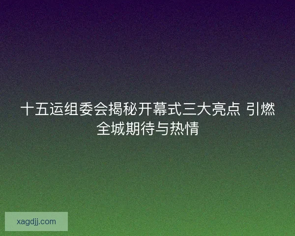 十五运组委会揭秘开幕式三大亮点 引燃全城期待与热情