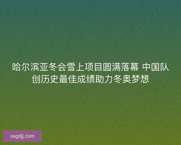 哈尔滨亚冬会雪上项目圆满落幕 中国队创历史最佳成绩助力冬奥梦想