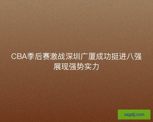 CBA季后赛激战深圳广厦成功挺进八强展现强势实力